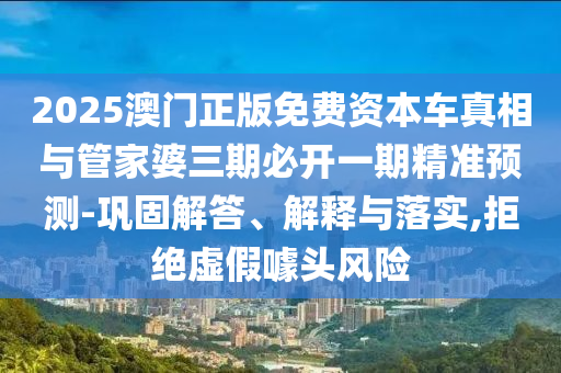 2025澳門正版免費資本車真相與管家婆三期必開一期精準預測-鞏固解答、解釋與落實,拒絕虛假噱頭風險